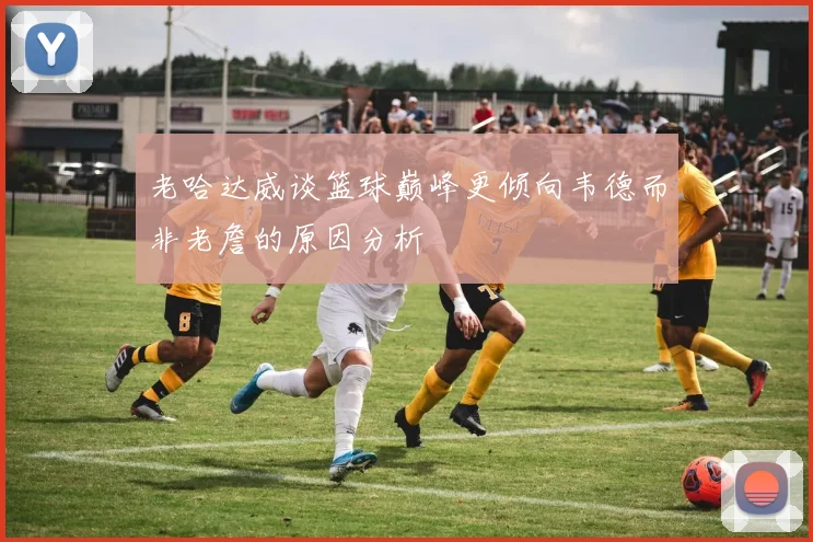 老哈达威谈篮球巅峰更倾向韦德而非老詹的原因分析