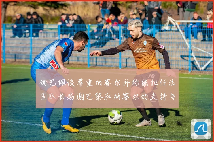 姆巴佩谈尊重纳赛尔并称能担任法国队长感谢巴黎和纳赛尔的支持与帮助