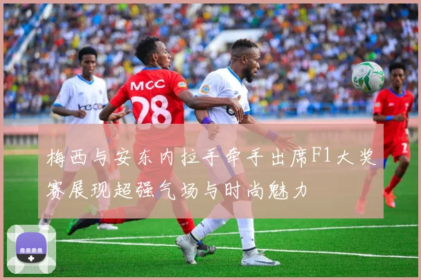 梅西与安东内拉手牵手出席F1大奖赛展现超强气场与时尚魅力