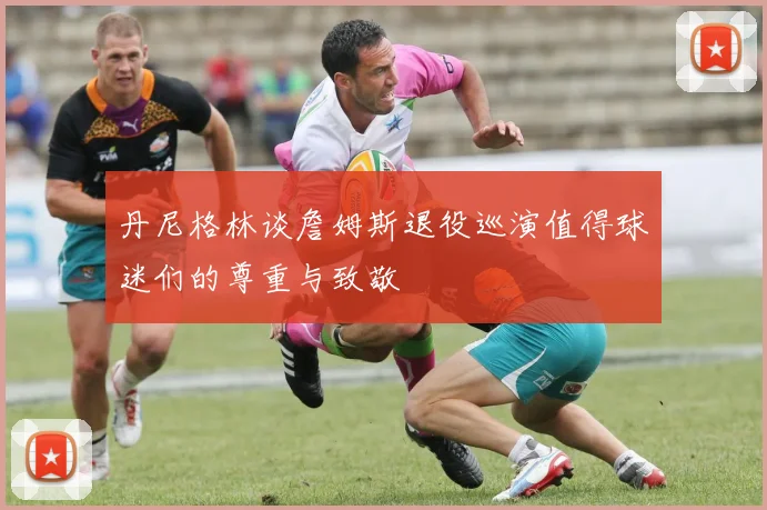 丹尼格林谈詹姆斯退役巡演值得球迷们的尊重与致敬