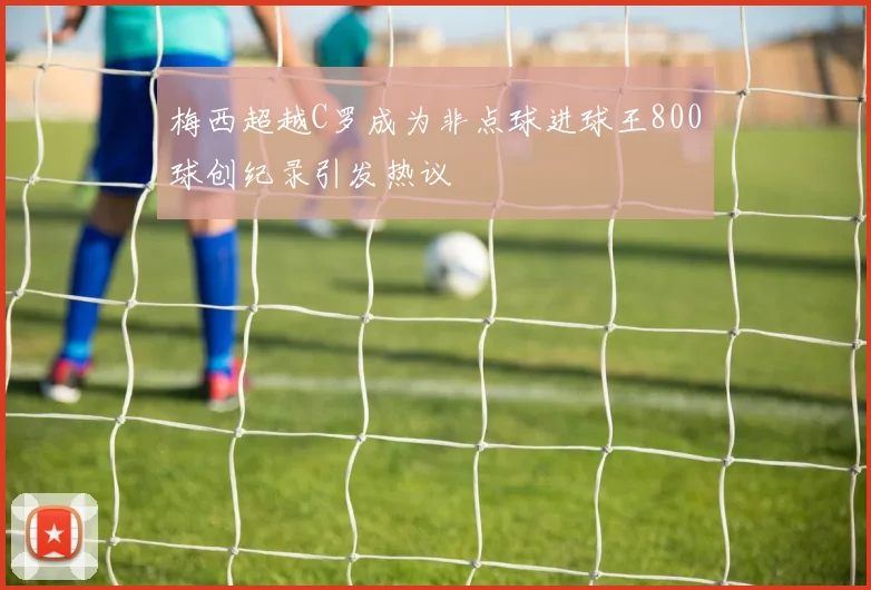 梅西超越C罗成为非点球进球王800球创纪录引发热议
