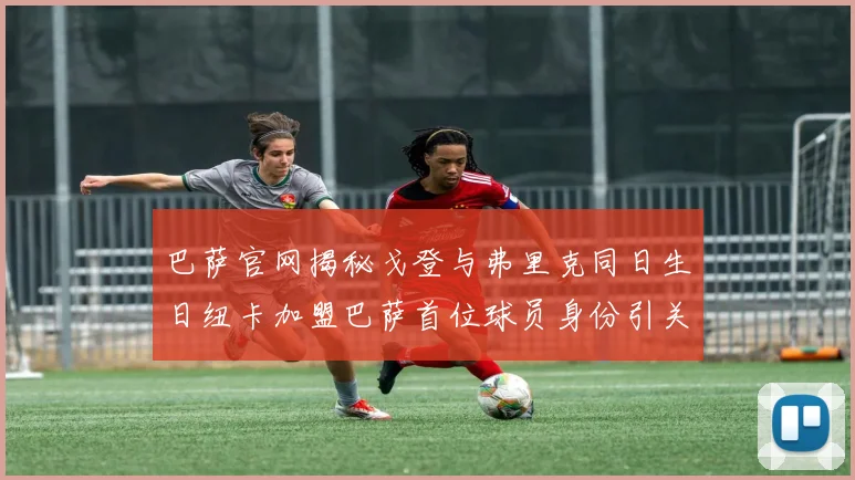 巴萨官网揭秘戈登与弗里克同日生日纽卡加盟巴萨首位球员身份引关注