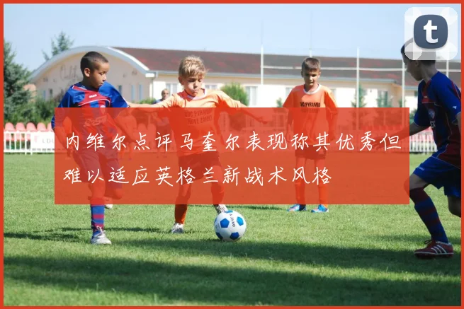 内维尔点评马奎尔表现称其优秀但难以适应英格兰新战术风格
