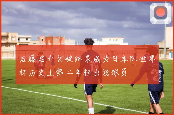后藤启介打破纪录成为日本队世界杯历史上第二年轻出场球员