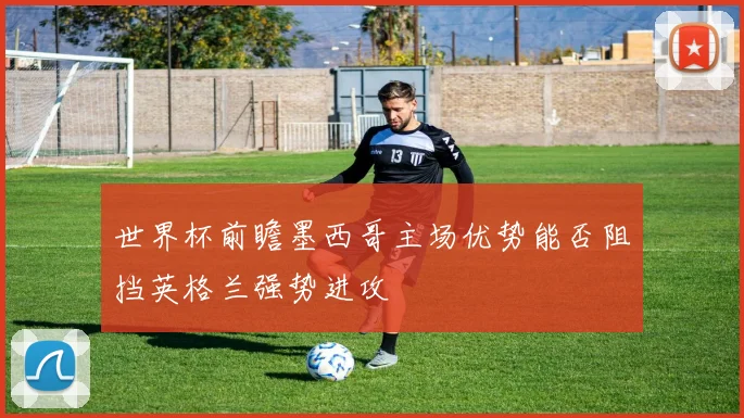 世界杯前瞻墨西哥主场优势能否阻挡英格兰强势进攻