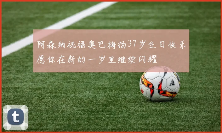 阿森纳祝福奥巴梅扬37岁生日快乐愿你在新的一岁里继续闪耀
