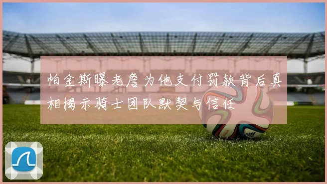 帕金斯曝老詹为他支付罚款背后真相揭示骑士团队默契与信任