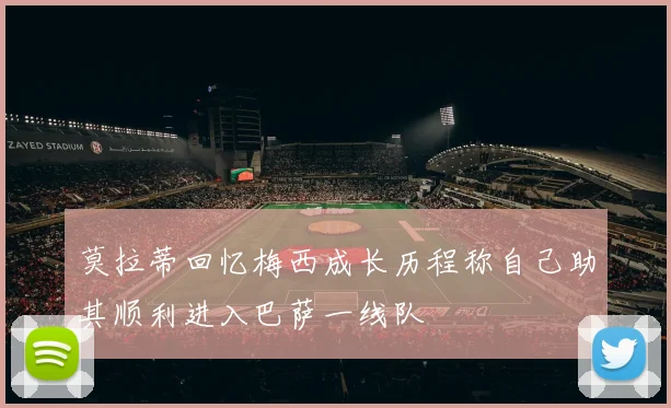 莫拉蒂回忆梅西成长历程称自己助其顺利进入巴萨一线队