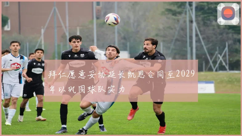 拜仁愿意妥协延长凯恩合同至2029年以巩固球队实力