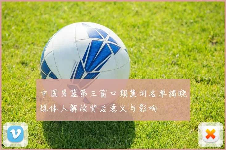 中国男篮第三窗口期集训名单揭晓媒体人解读背后意义与影响