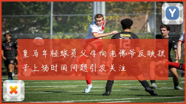皇马年轻球员父母向老佛爷反映孩子上场时间问题引发关注