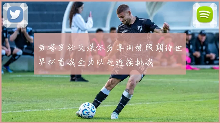 劳塔罗社交媒体分享训练照期待世界杯首战全力以赴迎接挑战