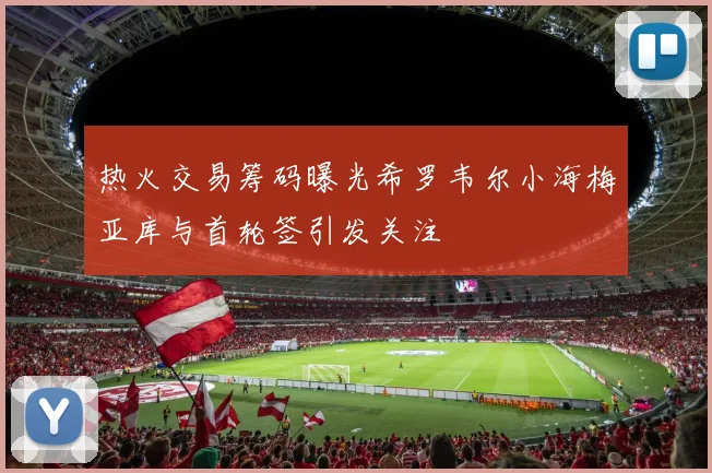 热火交易筹码曝光希罗韦尔小海梅亚库与首轮签引发关注