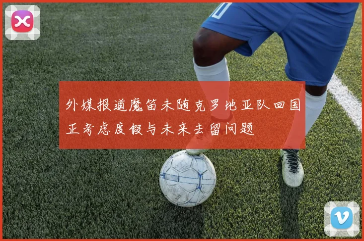 外媒报道魔笛未随克罗地亚队回国正考虑度假与未来去留问题
