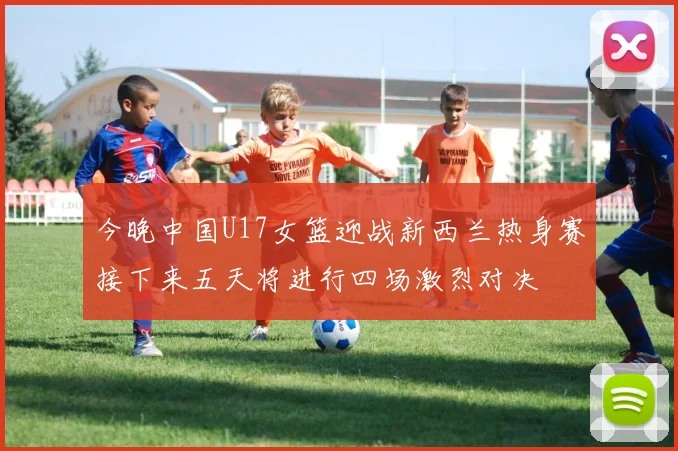 今晚中国U17女篮迎战新西兰热身赛接下来五天将进行四场激烈对决