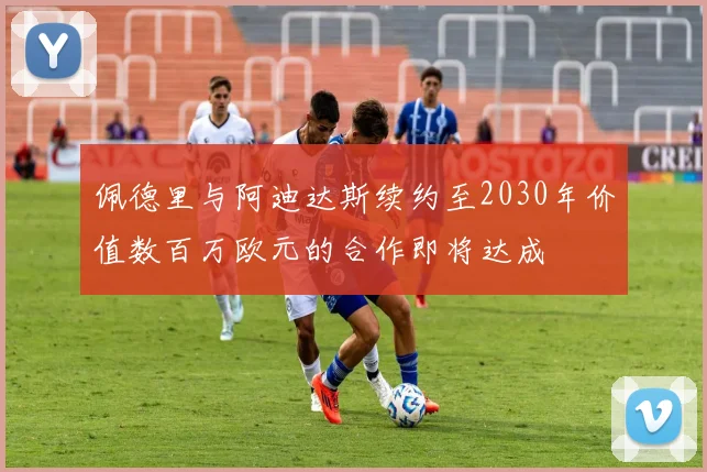 佩德里与阿迪达斯续约至2030年价值数百万欧元的合作即将达成